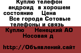 Куплю телефон андроид, в хорошем состояние  › Цена ­ 1 000 - Все города Сотовые телефоны и связь » Куплю   . Ненецкий АО,Носовая д.